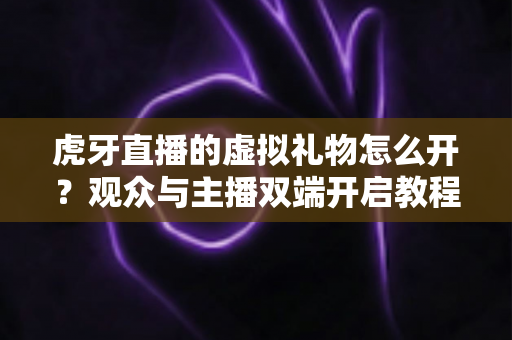 虎牙直播的虚拟礼物怎么开？观众与主播双端开启教程及常见问题全攻略