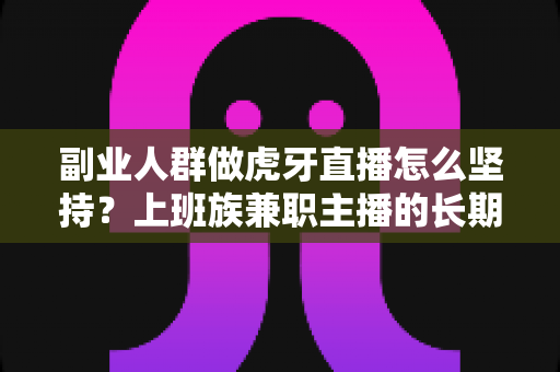 副业人群做虎牙直播怎么坚持？上班族兼职主播的长期运营实战指南