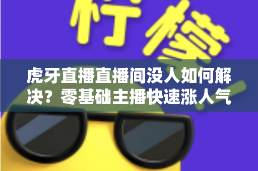 虎牙直播直播间没人如何解决?零基础主播快速涨人气、留观众的实战全攻略 虎牙直播直播间没人如何解决?零基础主播快速涨人气、留观众的实战全攻略