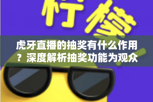 虎牙直播的抽奖有什么作用？深度解析抽奖功能为观众、主播与平台带来的多重价值与实用意义