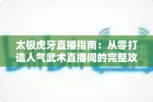 太极虎牙直播指南：从零打造人气武术直播间的完整攻略与实战技巧