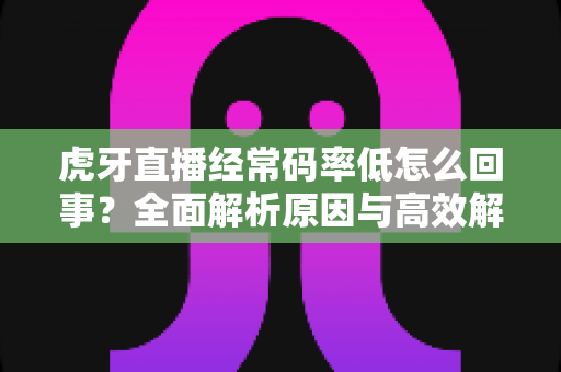 虎牙直播经常码率低怎么回事?全面解析原因与高效解决方案指南 虎牙直播经常码率低怎么回事?全面解析原因与高效解决方案指南