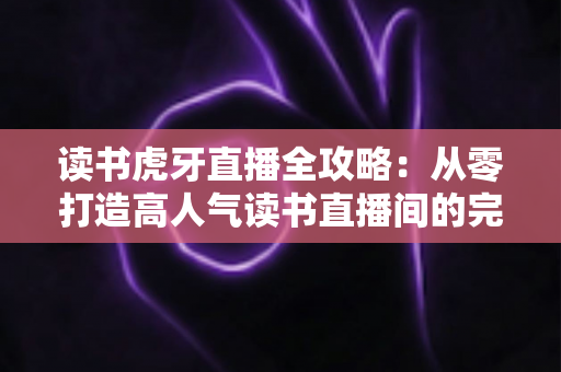 读书虎牙直播全攻略:从零打造高人气读书直播间的完整指南 读书虎牙直播全攻略:从零打造高人气读书直播间的完整指南