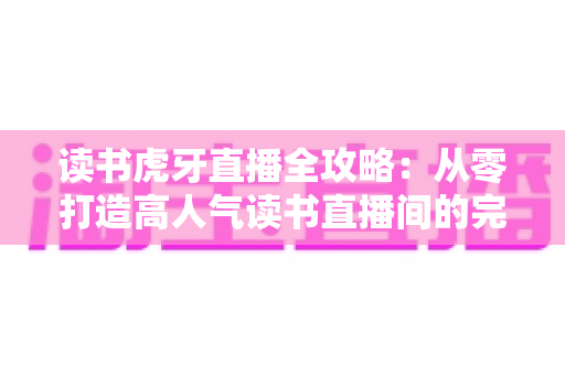 读书虎牙直播全攻略:从零打造高人气读书直播间的完整指南 读书虎牙直播全攻略:从零打造高人气读书直播间的完整指南