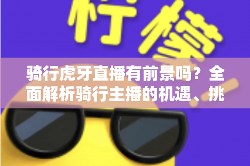 骑行虎牙直播有前景吗？全面解析骑行主播的机遇、挑战与变现路径