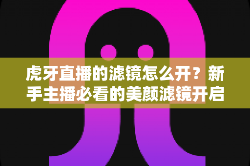 虎牙直播的滤镜怎么开？新手主播必看的美颜滤镜开启全攻略