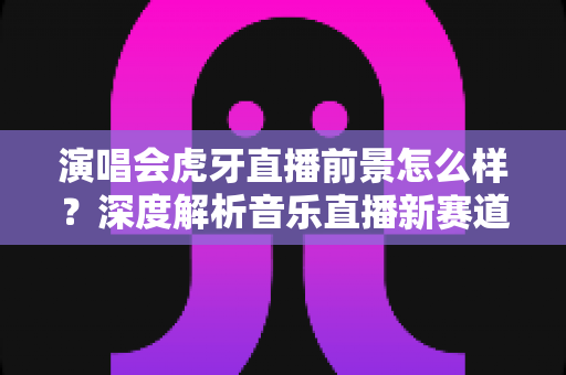 演唱会虎牙直播前景怎么样？深度解析音乐直播新赛道的机遇、挑战与未来潜力