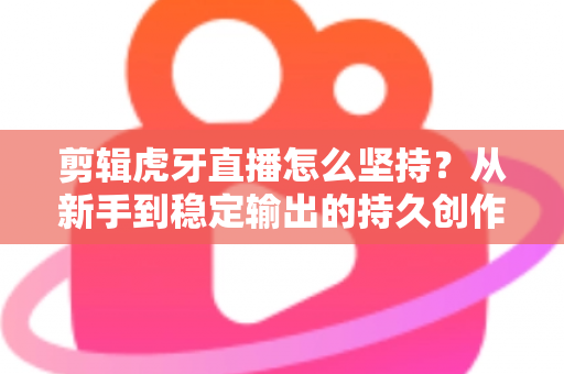 剪辑虎牙直播怎么坚持？从新手到稳定输出的持久创作全攻略