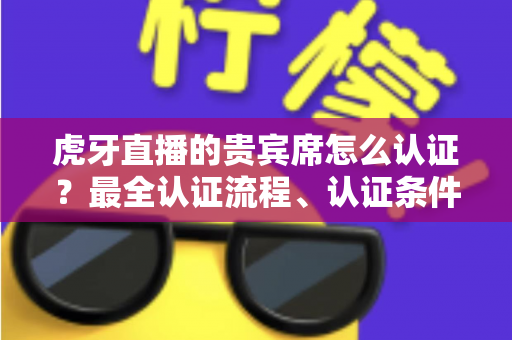 虎牙直播的贵宾席怎么认证？最全认证流程、认证条件与贵宾特权一次讲清