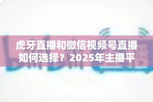 虎牙直播和微信视频号直播如何选择？2025年主播平台选择实用指南
