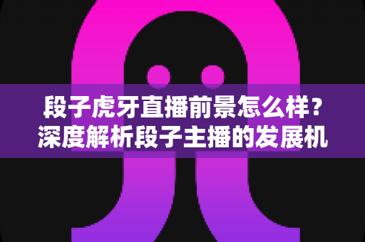 段子虎牙直播前景怎么样?深度解析段子主播的发展机遇、变现渠道与未来趋势 段子虎牙直播前景怎么样?深度解析段子主播的发展机遇、变现渠道与未来趋势
