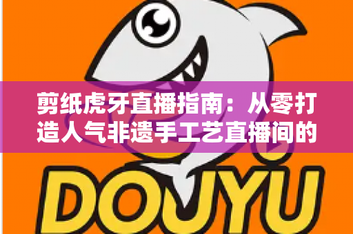 剪纸虎牙直播指南：从零打造人气非遗手工艺直播间的完整攻略