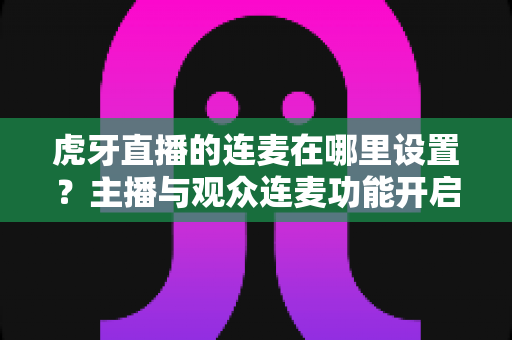 虎牙直播的连麦在哪里设置?主播与观众连麦功能开启全流程详解指南 虎牙直播的连麦在哪里设置?主播与观众连麦功能开启全流程详解指南