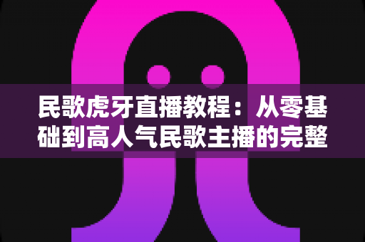 民歌虎牙直播教程:从零基础到高人气民歌主播的完整实战指南 民歌虎牙直播教程:从零基础到高人气民歌主播的完整实战指南