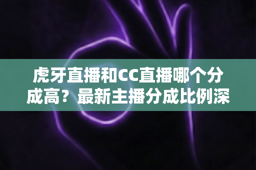虎牙直播和CC直播哪个分成高？最新主播分成比例深度对比，助你选对平台稳步增收
