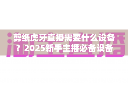 剪纸虎牙直播需要什么设备？2025新手主播必备设备清单与实战全攻略