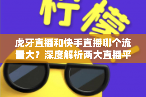 虎牙直播和快手直播哪个流量大？深度解析两大直播平台的流量数据、用户规模与平台生态
