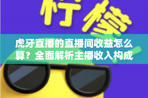 虎牙直播的直播间收益怎么算？全面解析主播收入构成、分成比例与提现全流程