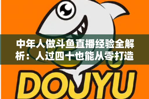 中年人做斗鱼直播经验全解析:人过四十也能从零打造高人气直播间的实战指南 中年人做斗鱼直播经验全解析:人过四十也能从零打造高人气直播间的实战指南