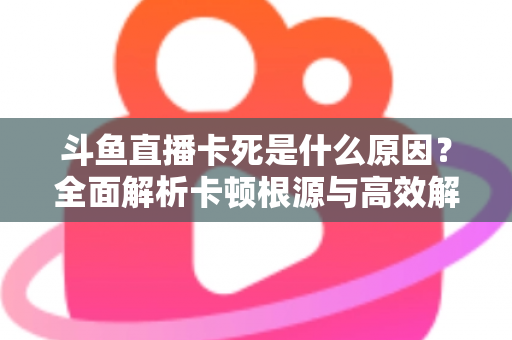 斗鱼直播卡死是什么原因？全面解析卡顿根源与高效解决办法
