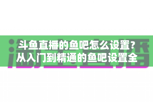 斗鱼直播的鱼吧怎么设置？从入门到精通的鱼吧设置全攻略