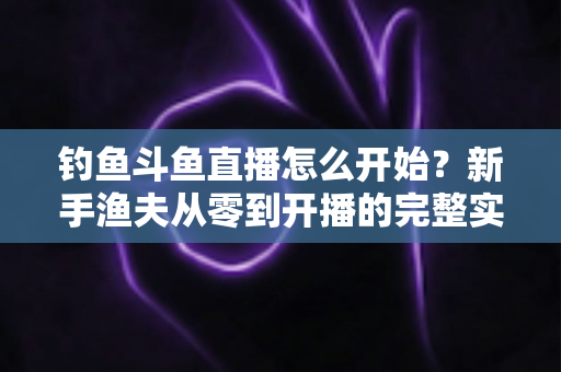 钓鱼斗鱼直播怎么开始?新手渔夫从零到开播的完整实战指南 钓鱼斗鱼直播怎么开始?新手渔夫从零到开播的完整实战指南