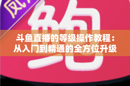 斗鱼直播的等级操作教程：从入门到精通的全方位升级攻略