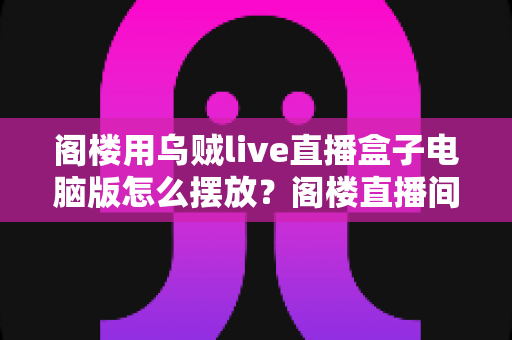 阁楼用乌贼live直播盒子电脑版怎么摆放？阁楼直播间高效布置全攻略