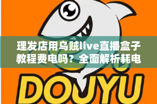 理发店用乌贼live直播盒子教程费电吗？全面解析耗电量、使用教程与省电技巧