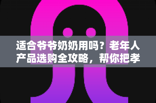 适合爷爷奶奶用吗?老年人产品选购全攻略,帮你把孝心花在刀刃上 适合爷爷奶奶用吗?老年人产品选购全攻略,帮你把孝心花在刀刃上