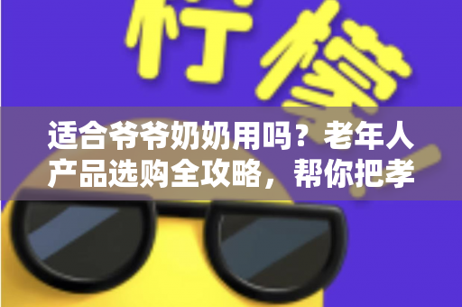 适合爷爷奶奶用吗？老年人产品选购全攻略，帮你把孝心花在刀刃上