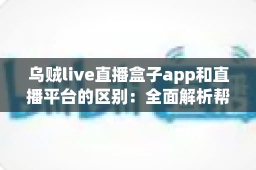 乌贼live直播盒子app和直播平台的区别:全面解析帮你选对追播神器 乌贼live直播盒子app和直播平台的区别:全面解析帮你选对追播神器