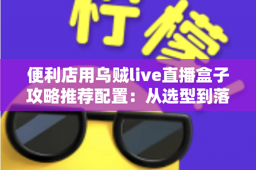 便利店用乌贼live直播盒子攻略推荐配置:从选型到落地的全流程实战指南 便利店用乌贼live直播盒子攻略推荐配置:从选型到落地的全流程实战指南