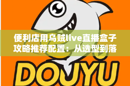 便利店用乌贼live直播盒子攻略推荐配置:从选型到落地的全流程实战指南 便利店用乌贼live直播盒子攻略推荐配置:从选型到落地的全流程实战指南