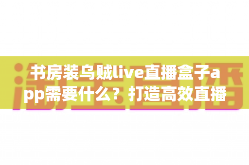 书房装乌贼live直播盒子app需要什么？打造高效直播空间的完整准备清单与实用指南