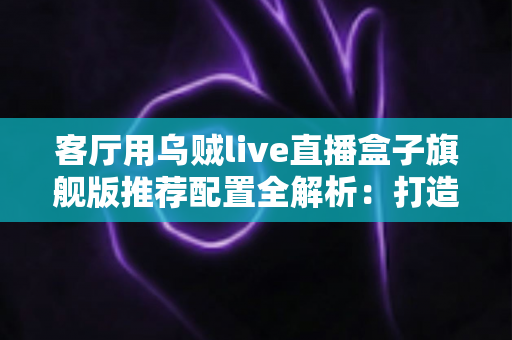 客厅用乌贼live直播盒子旗舰版推荐配置全解析：打造极致家庭影音娱乐中心