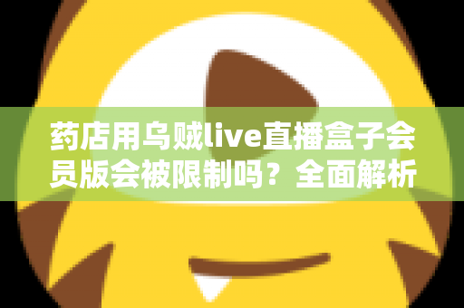 药店用乌贼live直播盒子会员版会被限制吗？全面解析药店直播合规风险与应对策略