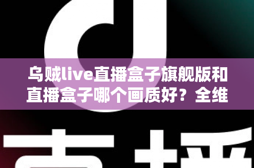 乌贼live直播盒子旗舰版和直播盒子哪个画质好?全维度画质对比与选购避坑指南 乌贼live直播盒子旗舰版和直播盒子哪个画质好?全维度画质对比与选购避坑指南