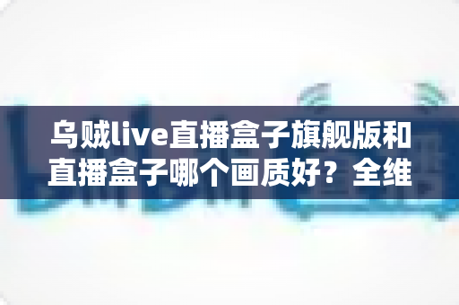乌贼live直播盒子旗舰版和直播盒子哪个画质好?全维度画质对比与选购避坑指南 乌贼live直播盒子旗舰版和直播盒子哪个画质好?全维度画质对比与选购避坑指南