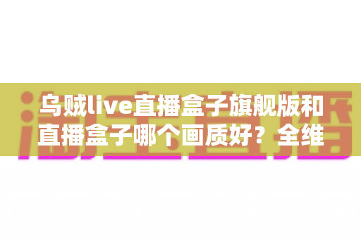乌贼live直播盒子旗舰版和直播盒子哪个画质好？全维度画质对比与选购避坑指南