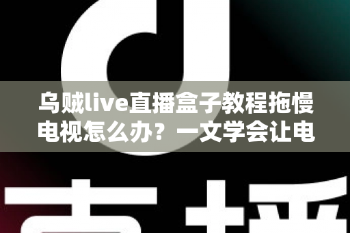 乌贼live直播盒子教程拖慢电视怎么办?一文学会让电视重获流畅的实用优化指南 乌贼live直播盒子教程拖慢电视怎么办?一文学会让电视重获流畅的实用优化指南