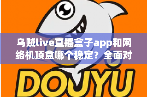 乌贼live直播盒子app和网络机顶盒哪个稳定？全面对比解析助你选对观影方案