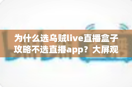 为什么选乌贼live直播盒子攻略不选直播app？大屏观影新时代的深度对比与实用指南
