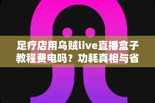 足疗店用乌贼live直播盒子教程费电吗？功耗真相与省电全攻略