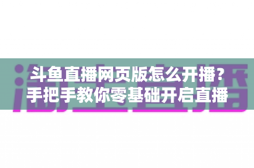 斗鱼直播网页版怎么开播？手把手教你零基础开启直播之旅