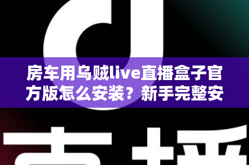 房车用乌贼live直播盒子官方版怎么安装？新手完整安装教程与避坑指南