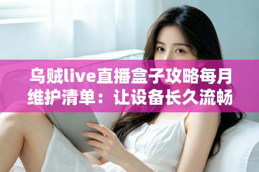 乌贼live直播盒子攻略每月维护清单:让设备长久流畅运行的实用保养指南 乌贼live直播盒子攻略每月维护清单:让设备长久流畅运行的实用保养指南