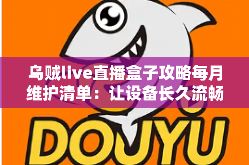 乌贼live直播盒子攻略每月维护清单:让设备长久流畅运行的实用保养指南 乌贼live直播盒子攻略每月维护清单:让设备长久流畅运行的实用保养指南