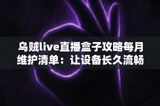 乌贼live直播盒子攻略每月维护清单：让设备长久流畅运行的实用保养指南