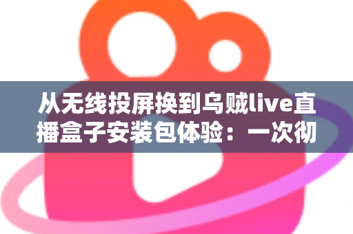 从无线投屏换到乌贼live直播盒子安装包体验：一次彻底告别卡顿投屏的大屏观影升级实录